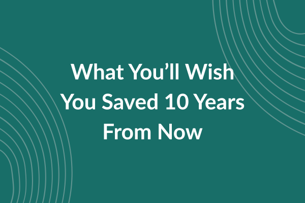 What You’ll Wish You Saved 10 Years From Now